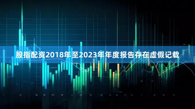 股指配资2018年至2023年年度报告存在虚假记载