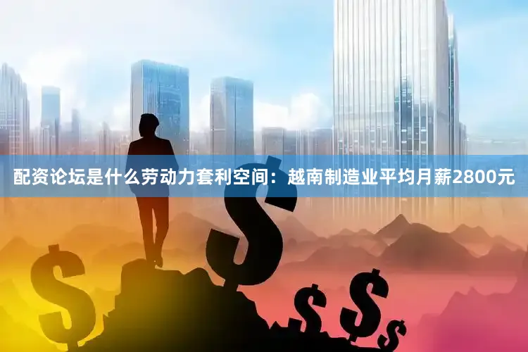 配资论坛是什么劳动力套利空间：越南制造业平均月薪2800元