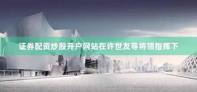 证券配资炒股开户网站在许世友等将领指挥下