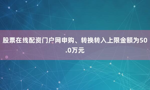 股票在线配资门户网申购、转换转入上限金额为50.0万元